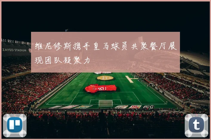 维尼修斯携手皇马球员共聚餐厅展现团队凝聚力