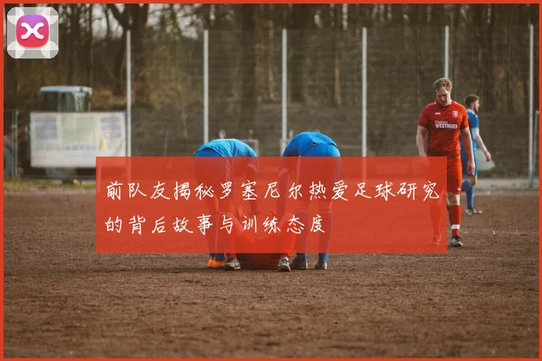 前队友揭秘罗塞尼尔热爱足球研究的背后故事与训练态度