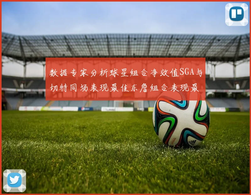 数据专家分析球星组合净效值SGA与切特同场表现最佳东詹组合表现最差