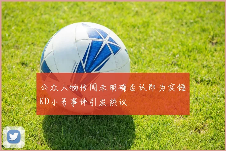 公众人物传闻未明确否认即为实锤KD小号事件引发热议