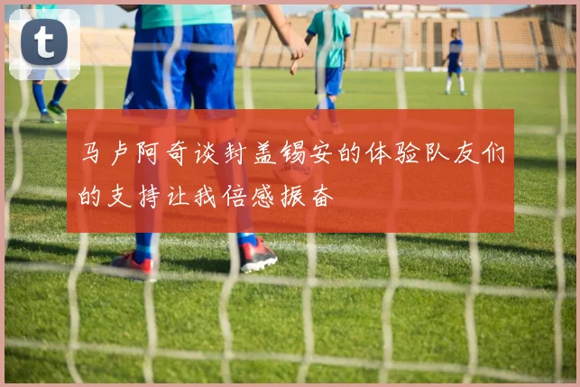 马卢阿奇谈封盖锡安的体验队友们的支持让我倍感振奋