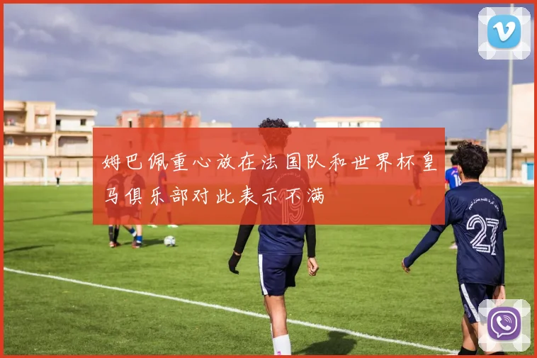 姆巴佩重心放在法国队和世界杯皇马俱乐部对此表示不满