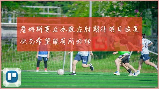 詹姆斯赛后冰敷左肘期待明日恢复状态希望能有所好转