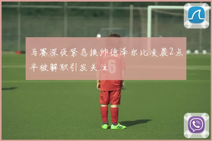 马赛深夜紧急换帅德泽尔比凌晨2点半被解职引发关注