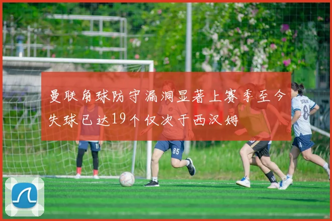 曼联角球防守漏洞显著上赛季至今失球已达19个仅次于西汉姆