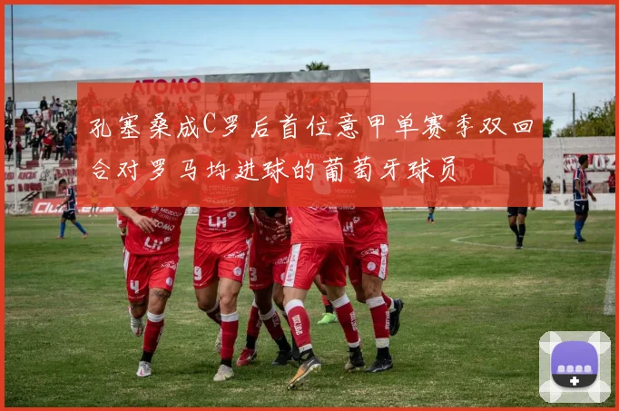 孔塞桑成C罗后首位意甲单赛季双回合对罗马均进球的葡萄牙球员