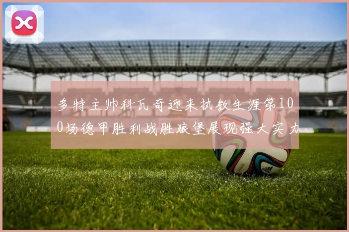 多特主帅科瓦奇迎来执教生涯第100场德甲胜利战胜狼堡展现强大实力