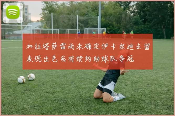加拉塔萨雷尚未确定伊卡尔迪去留表现出色或将续约助球队争冠